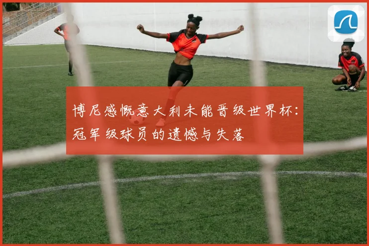 博尼感慨意大利未能晋级世界杯：冠军级球员的遗憾与失落