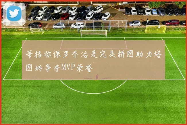 蒂格称保罗乔治是完美拼图助力塔图姆争夺MVP荣誉