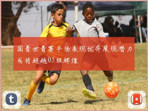 国青世青赛半场表现优异展现潜力或将超越05级辉煌