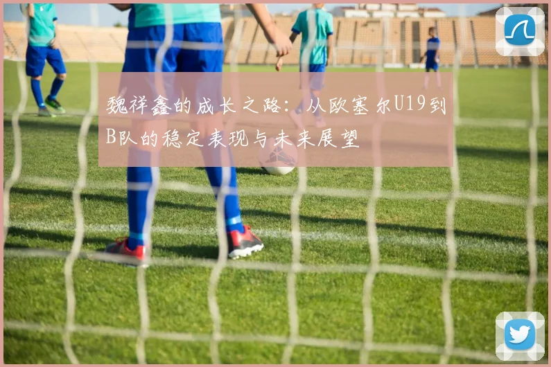魏祥鑫的成长之路：从欧塞尔U19到B队的稳定表现与未来展望