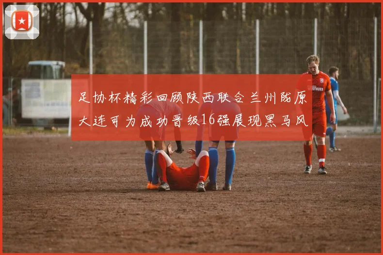 足协杯精彩回顾陕西联合兰州陇原大连可为成功晋级16强展现黑马风采