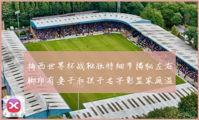 梅西世界杯战靴独特细节揭秘左右脚印有妻子和孩子名字彰显家庭温暖