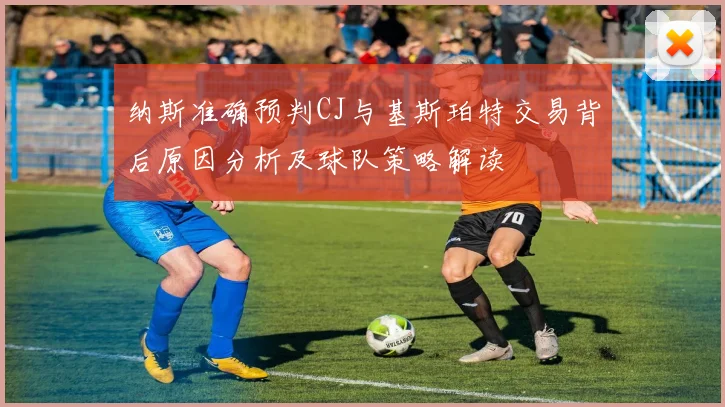 纳斯准确预判CJ与基斯珀特交易背后原因分析及球队策略解读