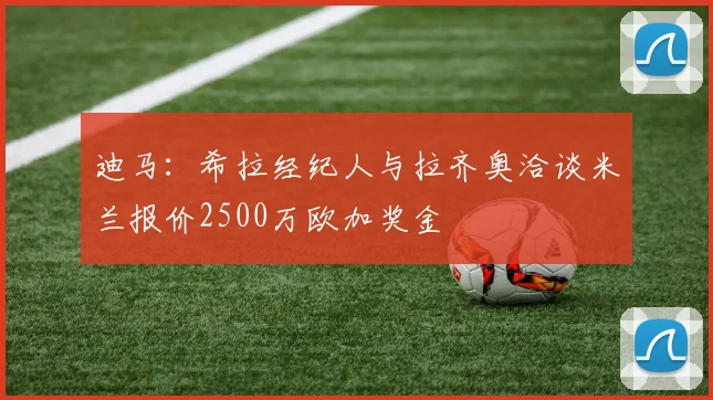 迪马：希拉经纪人与拉齐奥洽谈米兰报价2500万欧加奖金