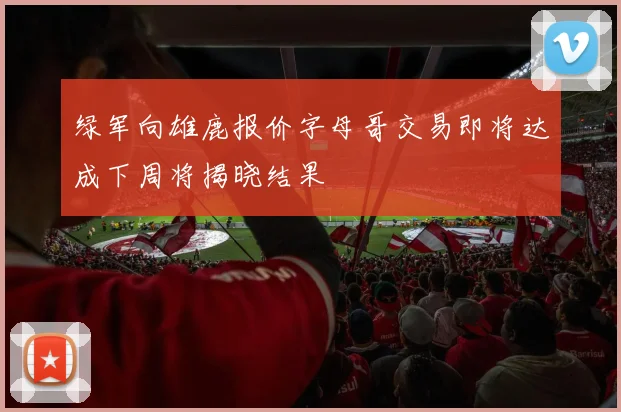 绿军向雄鹿报价字母哥交易即将达成下周将揭晓结果