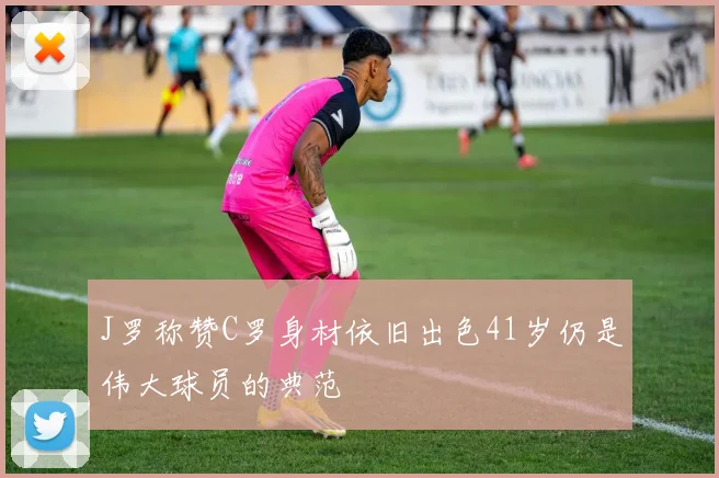 J罗称赞C罗身材依旧出色41岁仍是伟大球员的典范
