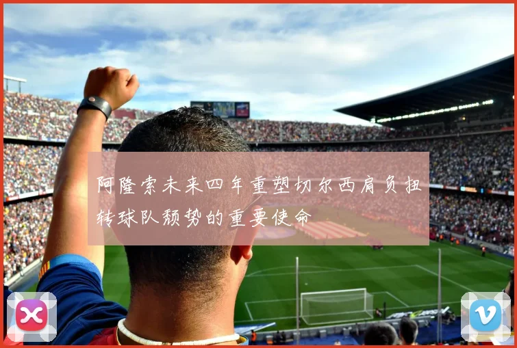阿隆索未来四年重塑切尔西肩负扭转球队颓势的重要使命