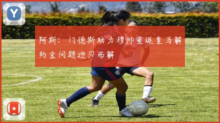 阿斯：门德斯助力穆帅重返皇马解约金问题迎刃而解