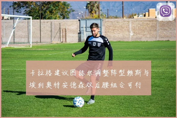 卡拉格建议图赫尔调整阵型赖斯与埃利奥特安德森双后腰组合可行