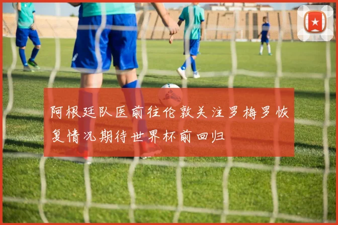 阿根廷队医前往伦敦关注罗梅罗恢复情况期待世界杯前回归
