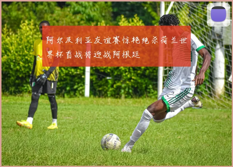 阿尔及利亚友谊赛惊艳绝杀荷兰世界杯首战将迎战阿根廷