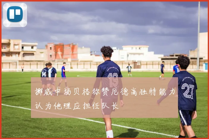挪威中场贝格称赞厄德高独特能力认为他理应担任队长