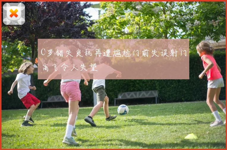 C罗错失良机再遭尴尬门前失误射门高飞令人失望