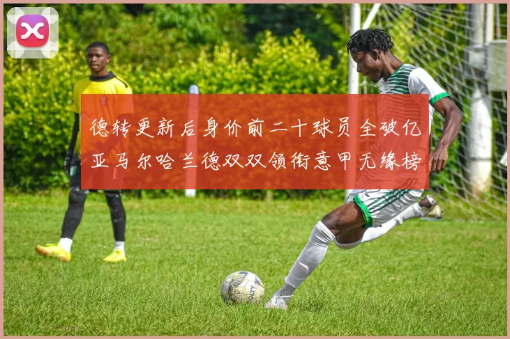 德转更新后身价前二十球员全破亿亚马尔哈兰德双双领衔意甲无缘榜单