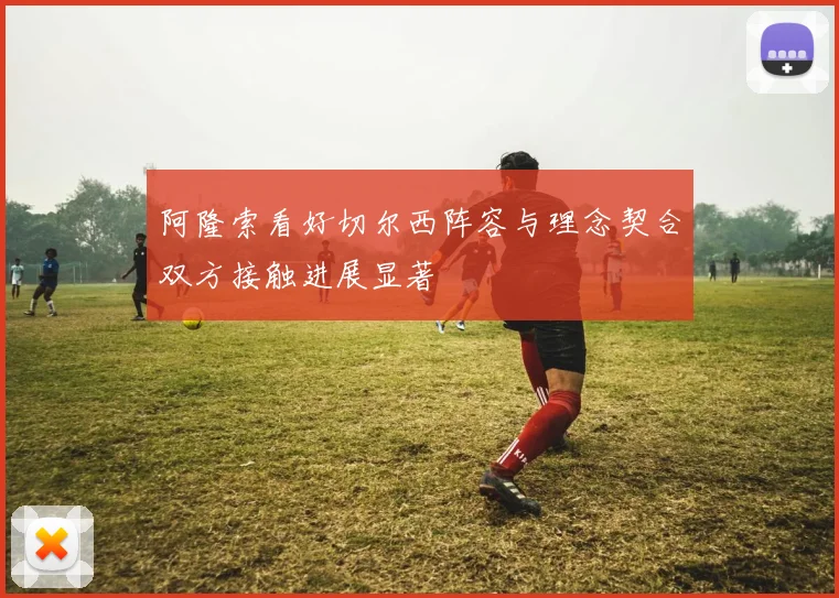 阿隆索看好切尔西阵容与理念契合双方接触进展显著