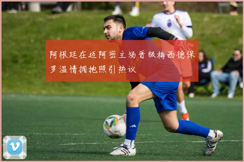 阿根廷在迈阿密主场晋级梅西德保罗温情拥抱照引热议