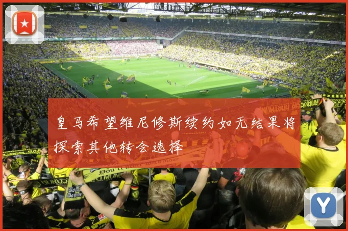 皇马希望维尼修斯续约如无结果将探索其他转会选择