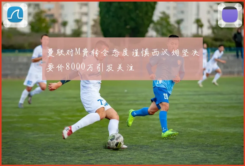 曼联对M费转会态度谨慎西汉姆坚决要价8000万引发关注