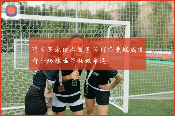 阿圭罗未能加盟皇马却在曼城成传奇小蜘蛛面临相似命运