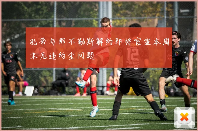 孔蒂与那不勒斯解约即将官宣本周末无违约金问题
